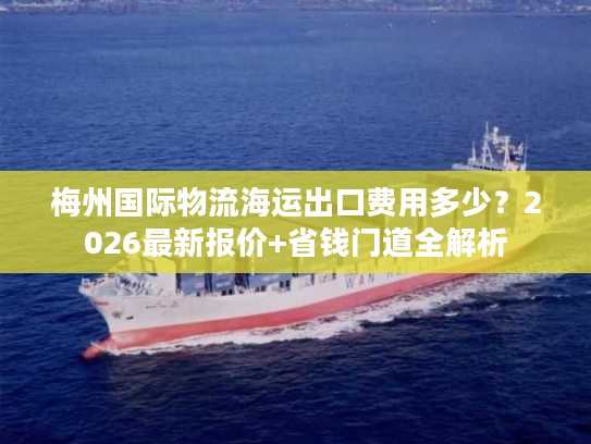 梅州国际物流海运出口费用多少？2026最新报价+省钱门道全解析