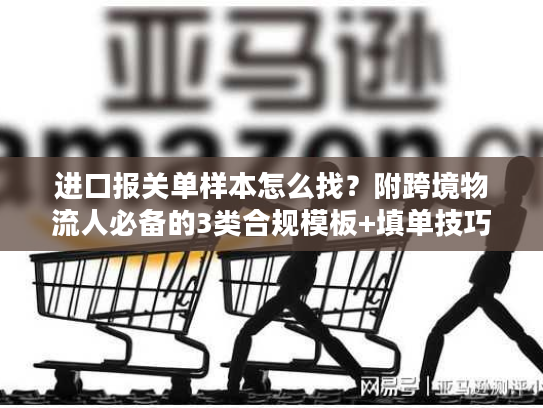 进口报关单样本怎么找?附跨境物流人必备的3类合规模板+填单技巧 进口报关单样本怎么找?附跨境物流人必备的3类合规模板+填单技巧