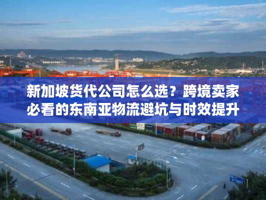 新加坡货代公司怎么选？跨境卖家必看的东南亚物流避坑与时效提升指南