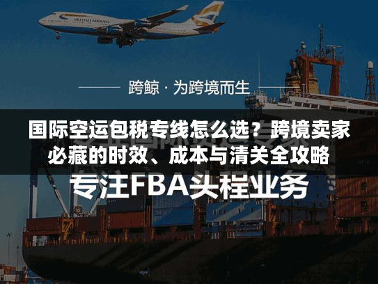 国际空运包税专线怎么选？跨境卖家必藏的时效、成本与清关全攻略