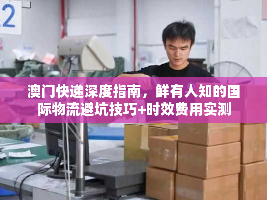 澳门快递深度指南，鲜有人知的国际物流避坑技巧+时效费用实测