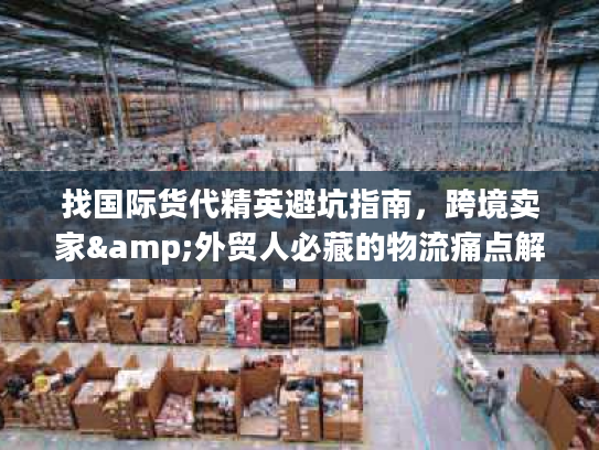 找国际货代精英避坑指南，跨境卖家&外贸人必藏的物流痛点解决全攻略