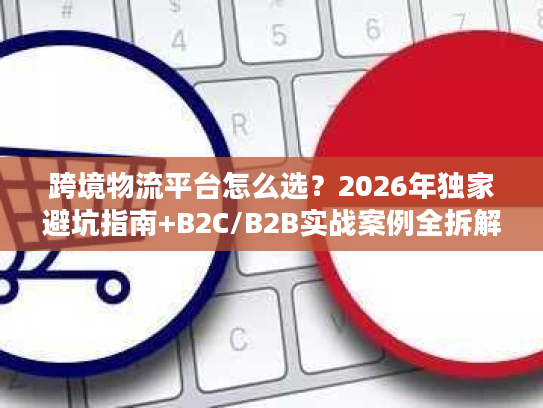 跨境物流平台怎么选？2026年独家避坑指南+B2C/B2B实战案例全拆解