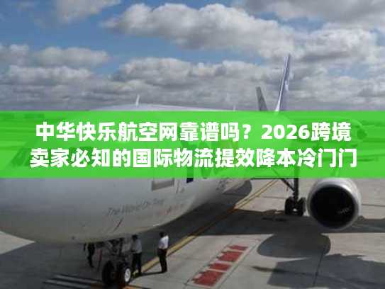 中华快乐航空网靠谱吗？2026跨境卖家必知的国际物流提效降本冷门门道