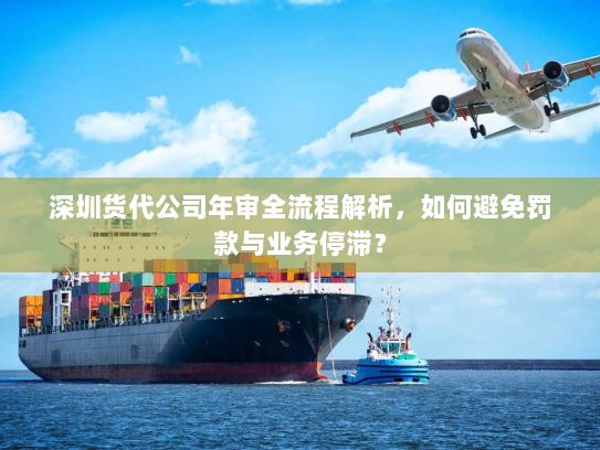 深圳货代公司年审全流程解析，如何避免罚款与业务停滞？