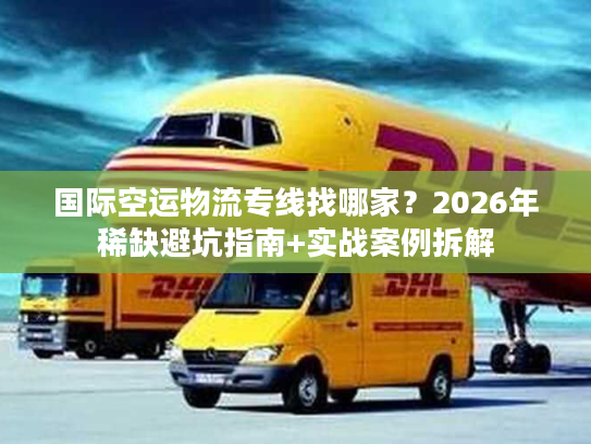 国际空运物流专线找哪家？2026年稀缺避坑指南+实战案例拆解