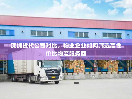 深圳货代公司对比,物业企业如何筛选高性价比物流服务商 深圳货代公司对比,物业企业如何筛选高性价比物流服务商