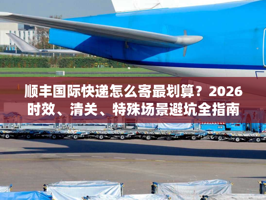 顺丰国际快递怎么寄最划算？2026时效、清关、特殊场景避坑全指南