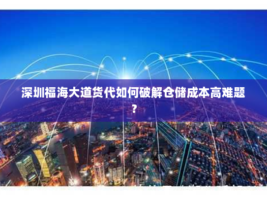 深圳福海大道货代如何破解仓储成本高难题？