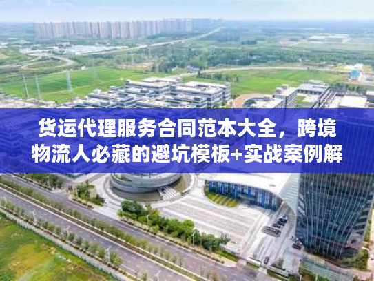 货运代理服务合同范本大全，跨境物流人必藏的避坑模板+实战案例解析