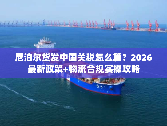 尼泊尔货发中国关税怎么算?2026最新政策+物流合规实操攻略 尼泊尔货发中国关税怎么算?2026最新政策+物流合规实操攻略