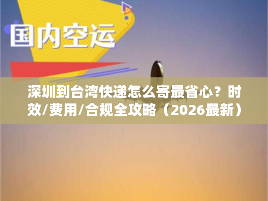 深圳到台湾快递怎么寄最省心？时效/费用/合规全攻略（2026最新）