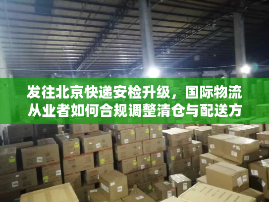 发往北京快递安检升级，国际物流从业者如何合规调整清仓与配送方案？