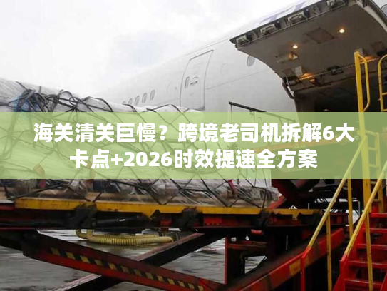 海关清关巨慢?跨境老司机拆解6大卡点+2026时效提速全方案 海关清关巨慢?跨境老司机拆解6大卡点+2026时效提速全方案