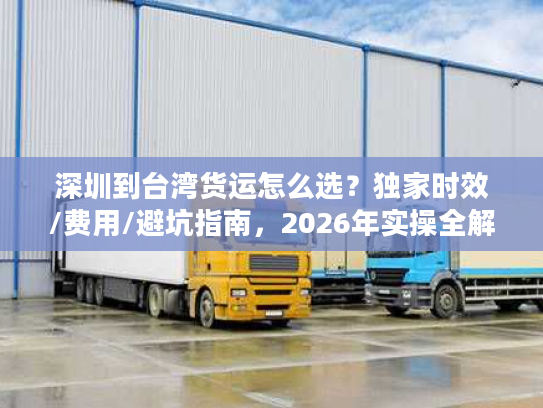 深圳到台湾货运怎么选？独家时效/费用/避坑指南，2026年实操全解