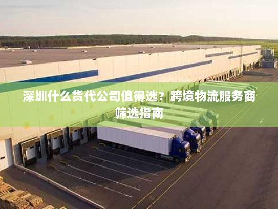 深圳什么货代公司值得选?跨境物流服务商筛选指南 深圳什么货代公司值得选?跨境物流服务商筛选指南