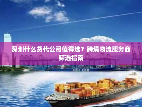 深圳什么货代公司值得选?跨境物流服务商筛选指南 深圳什么货代公司值得选?跨境物流服务商筛选指南