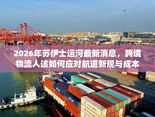 2026年苏伊士运河最新消息，跨境物流人该如何应对航道新规与成本波动？