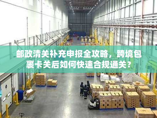 邮政清关补充申报全攻略,跨境包裹卡关后如何快速合规通关? 邮政清关补充申报全攻略,跨境包裹卡关后如何快速合规通关?