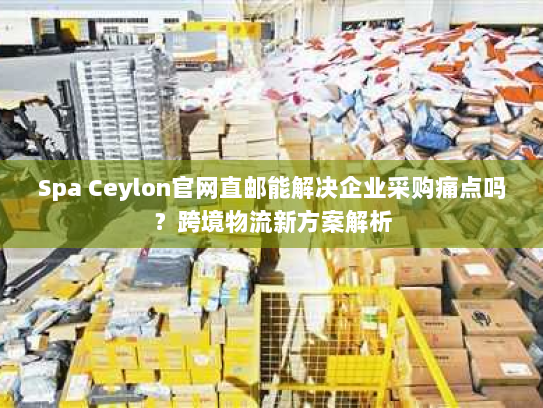 Spa Ceylon官网直邮能解决企业采购痛点吗?跨境物流新方案解析 Spa Ceylon官网直邮能解决企业采购痛点吗?跨境物流新方案解析