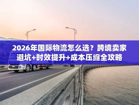 2026年国际物流怎么选？跨境卖家避坑+时效提升+成本压缩全攻略