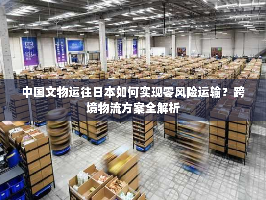 中国文物运往日本如何实现零风险运输？跨境物流方案全解析