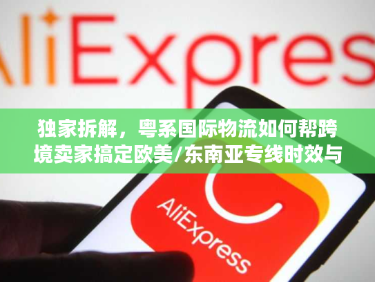 独家拆解，粤系国际物流如何帮跨境卖家搞定欧美/东南亚专线时效与成本难题？