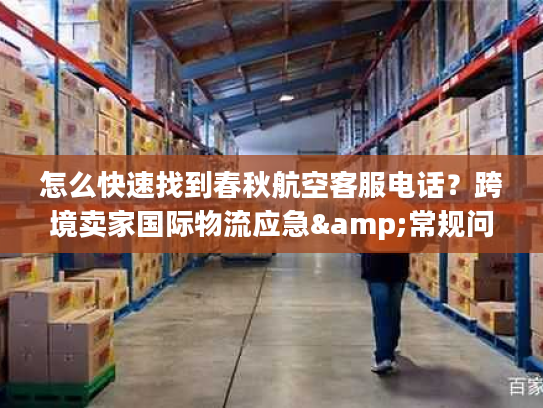 怎么快速找到春秋航空客服电话？跨境卖家国际物流应急&常规问题全攻略