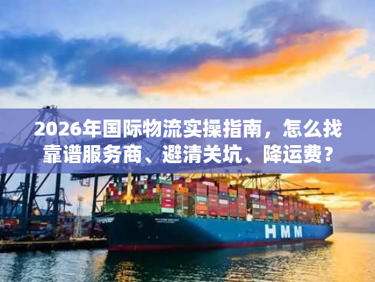 2026年国际物流实操指南,怎么找靠谱服务商、避清关坑、降运费? 2026年国际物流实操指南,怎么找靠谱服务商、避清关坑、降运费?