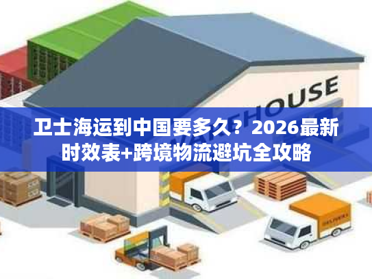 卫士海运到中国要多久？2026最新时效表+跨境物流避坑全攻略