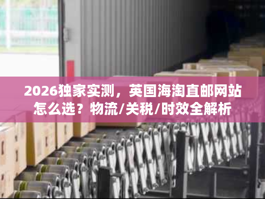 2026独家实测,英国海淘直邮网站怎么选?物流/关税/时效全解析 2026独家实测,英国海淘直邮网站怎么选?物流/关税/时效全解析