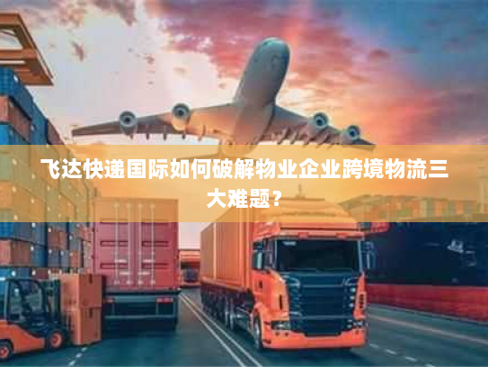 飞达快递国际如何破解物业企业跨境物流三大难题? 飞达快递国际如何破解物业企业跨境物流三大难题?