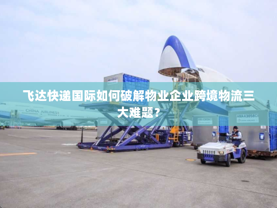 飞达快递国际如何破解物业企业跨境物流三大难题? 飞达快递国际如何破解物业企业跨境物流三大难题?