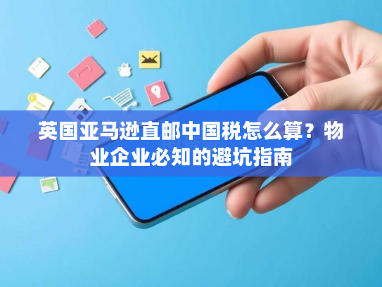 英国亚马逊直邮中国税怎么算？物业企业必知的避坑指南