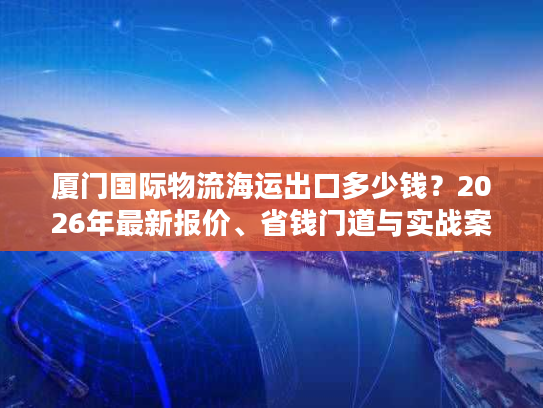 厦门国际物流海运出口多少钱？2026年最新报价、省钱门道与实战案例全览