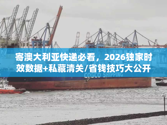 寄澳大利亚快递必看，2026独家时效数据+私藏清关/省钱技巧大公开