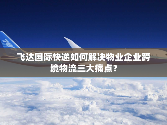 飞达国际快递如何解决物业企业跨境物流三大痛点? 飞达国际快递如何解决物业企业跨境物流三大痛点?