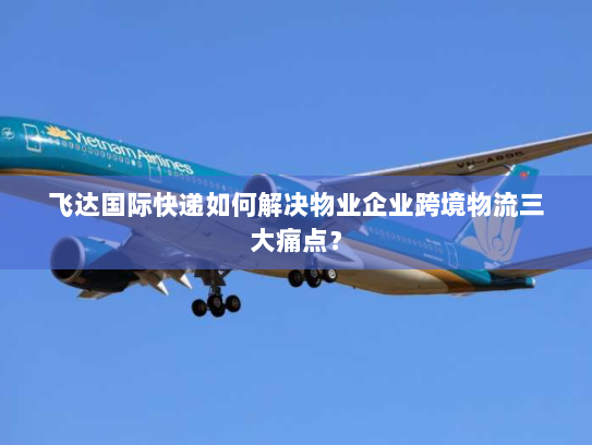 飞达国际快递如何解决物业企业跨境物流三大痛点？