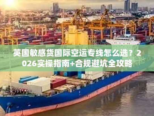 英国敏感货国际空运专线怎么选？2026实操指南+合规避坑全攻略