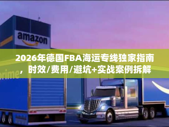 2026年德国FBA海运专线独家指南,时效/费用/避坑+实战案例拆解 2026年德国FBA海运专线独家指南,时效/费用/避坑+实战案例拆解