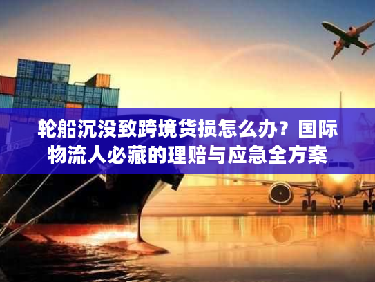轮船沉没致跨境货损怎么办？国际物流人必藏的理赔与应急全方案