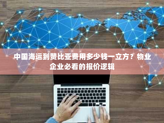 中国海运到赞比亚费用多少钱一立方？物业企业必看的报价逻辑
