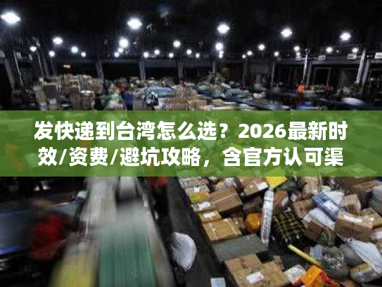 发快递到台湾怎么选？2026最新时效/资费/避坑攻略，含官方认可渠道清单