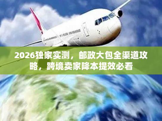 2026独家实测，邮政大包全渠道攻略，跨境卖家降本提效必看