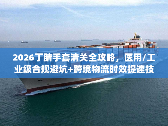 2026丁腈手套清关全攻略，医用/工业级合规避坑+跨境物流时效提速技巧