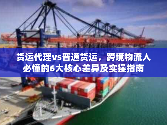 货运代理vs普通货运，跨境物流人必懂的6大核心差异及实操指南