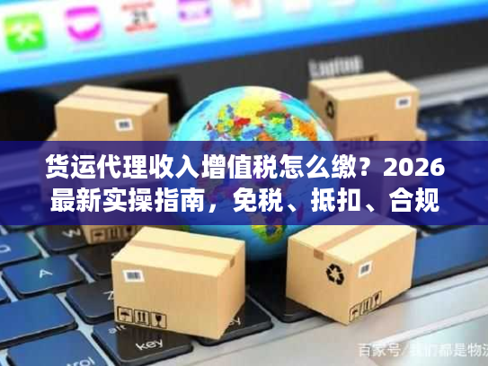 货运代理收入增值税怎么缴?2026最新实操指南,免税、抵扣、合规全拆解 货运代理收入增值税怎么缴?2026最新实操指南,免税、抵扣、合规全拆解