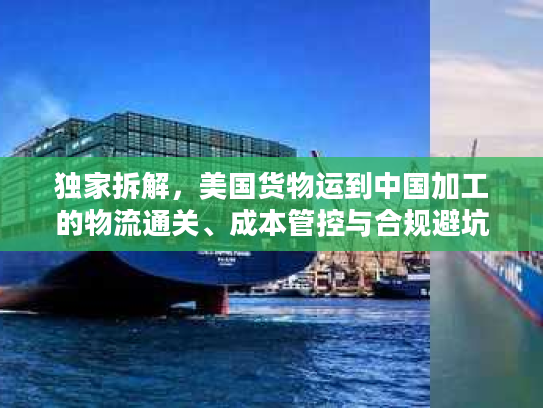 独家拆解,美国货物运到中国加工的物流通关、成本管控与合规避坑全指南 独家拆解,美国货物运到中国加工的物流通关、成本管控与合规避坑全指南