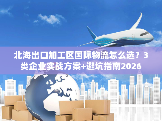 北海出口加工区国际物流怎么选？3类企业实战方案+避坑指南2026