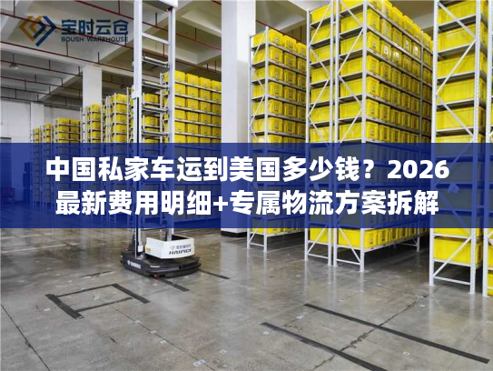 中国私家车运到美国多少钱?2026最新费用明细+专属物流方案拆解 中国私家车运到美国多少钱?2026最新费用明细+专属物流方案拆解